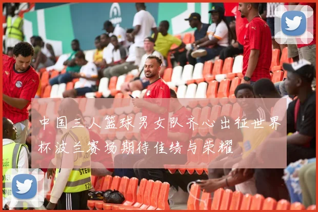 中国三人篮球男女队齐心出征世界杯波兰赛场期待佳绩与荣耀