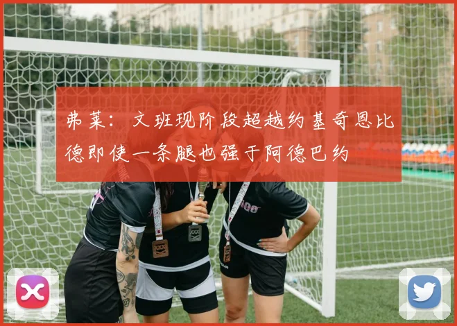 弗莱：文班现阶段超越约基奇恩比德即使一条腿也强于阿德巴约