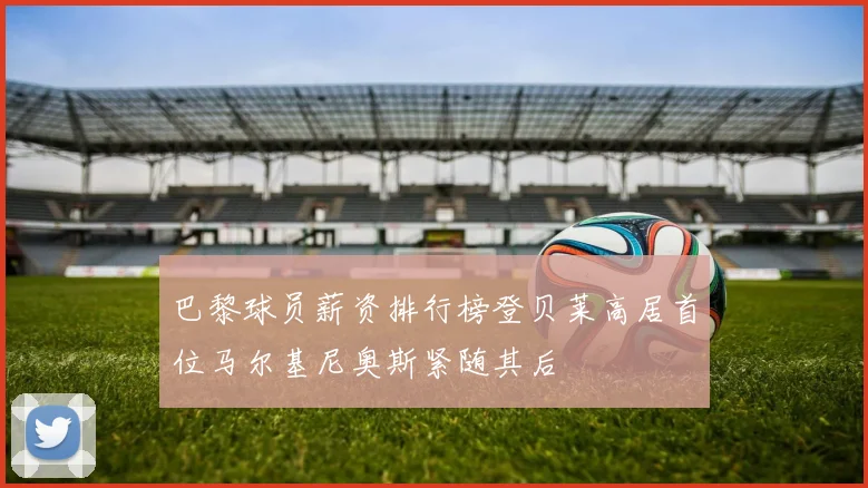 巴黎球员薪资排行榜登贝莱高居首位马尔基尼奥斯紧随其后