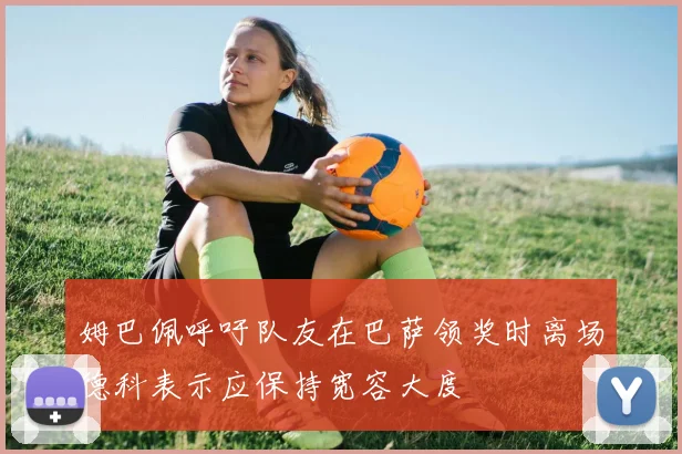 姆巴佩呼吁队友在巴萨领奖时离场德科表示应保持宽容大度