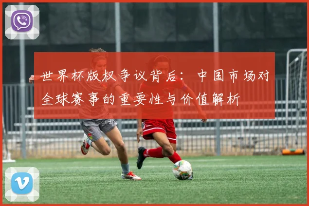 世界杯版权争议背后：中国市场对全球赛事的重要性与价值解析