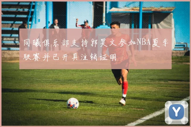 同曦俱乐部支持郭昊文参加NBA夏季联赛并已开具注销证明