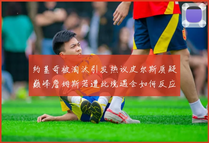 约基奇被淘汰引发热议皮尔斯质疑巅峰詹姆斯若遭此境遇会如何反应