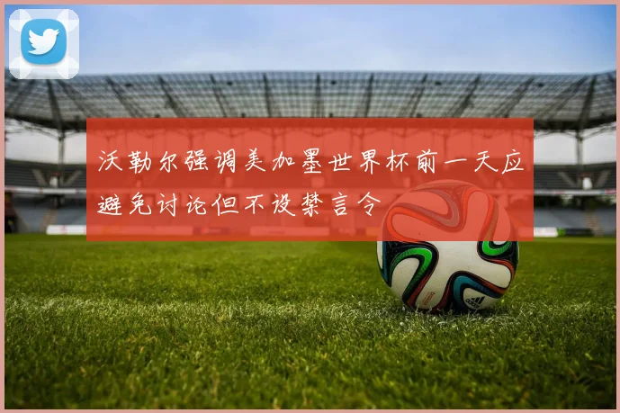 沃勒尔强调美加墨世界杯前一天应避免讨论但不设禁言令