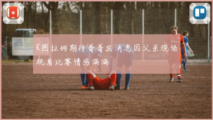 K图拉姆期待哥哥发消息因父亲现场观看比赛情感满满