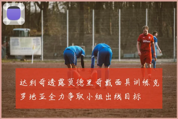 达利奇透露莫德里奇戴面具训练克罗地亚全力争取小组出线目标