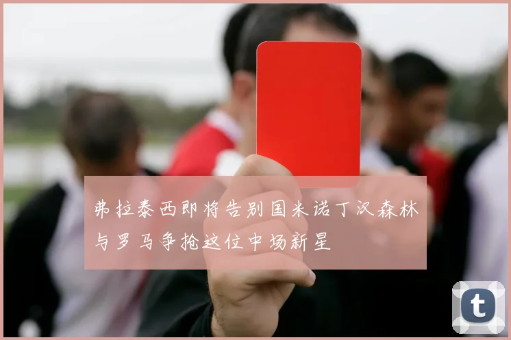 弗拉泰西即将告别国米诺丁汉森林与罗马争抢这位中场新星