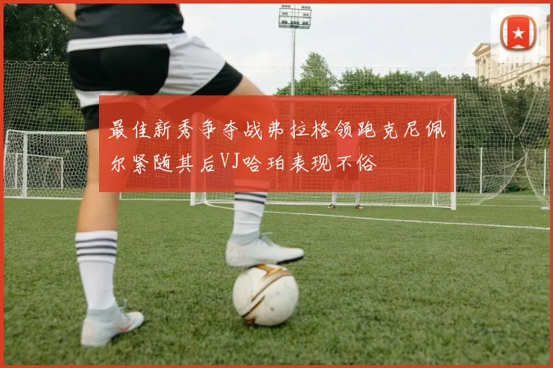 最佳新秀争夺战弗拉格领跑克尼佩尔紧随其后VJ哈珀表现不俗