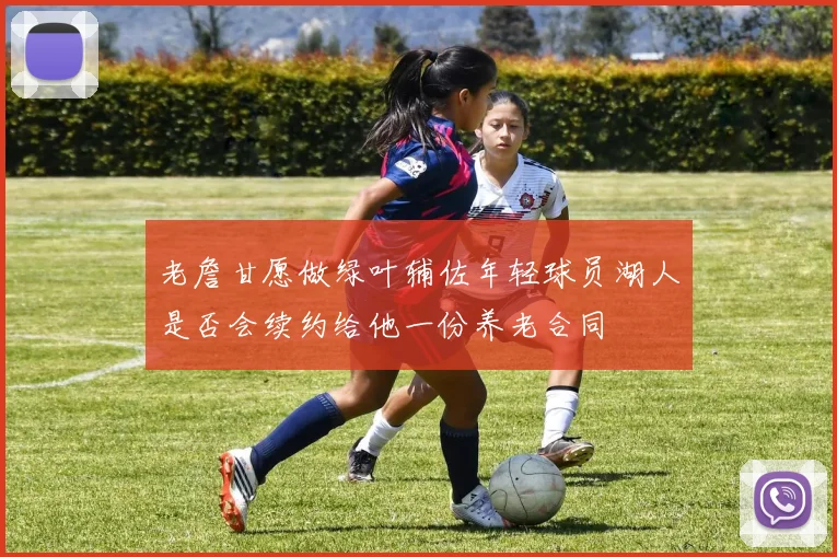 老詹甘愿做绿叶辅佐年轻球员湖人是否会续约给他一份养老合同