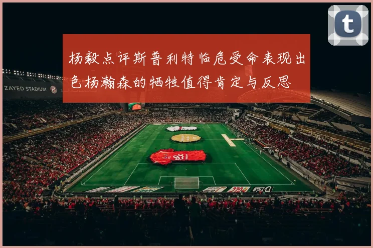 杨毅点评斯普利特临危受命表现出色杨瀚森的牺牲值得肯定与反思