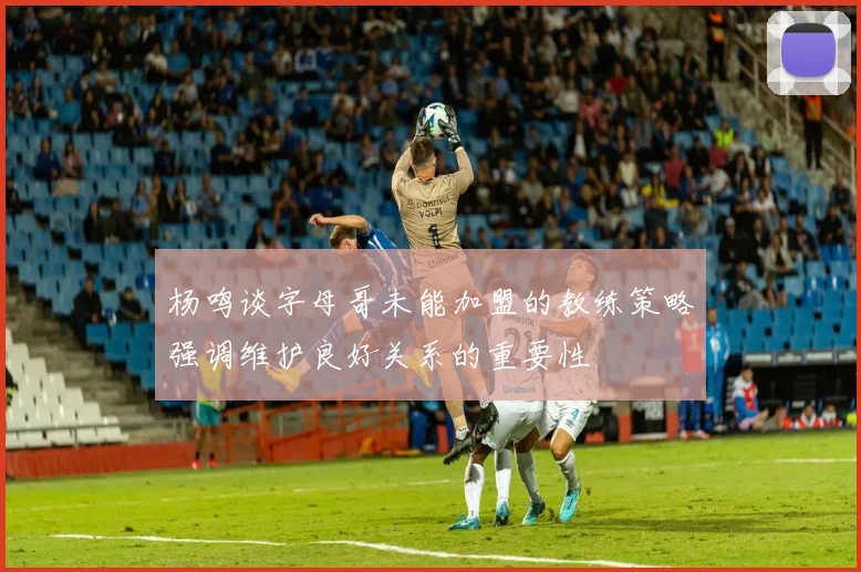 杨鸣谈字母哥未能加盟的教练策略强调维护良好关系的重要性