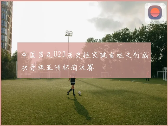 中国男足U23历史性突破吉达之行成功晋级亚洲杯淘汰赛