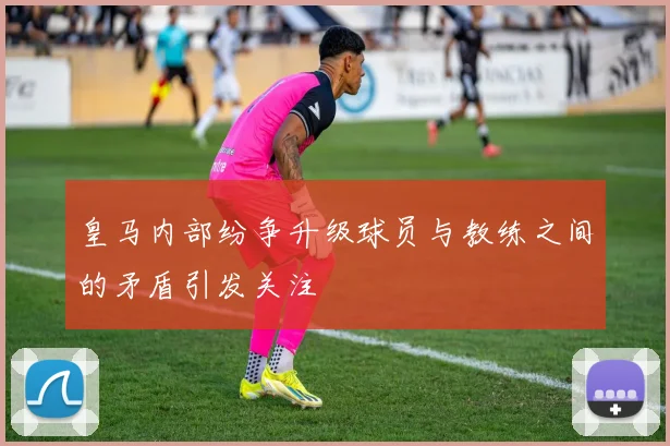 皇马内部纷争升级球员与教练之间的矛盾引发关注