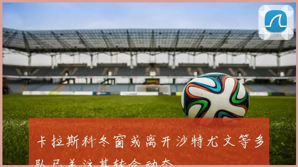 卡拉斯科冬窗或离开沙特尤文等多队已关注其转会动态