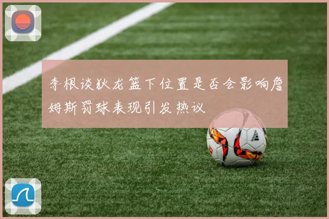 李根谈狄龙篮下位置是否会影响詹姆斯罚球表现引发热议