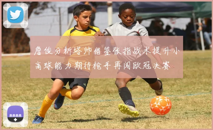 詹俊分析塔帅借鉴张指战术提升小高球能力期待枪手再闯欧冠决赛