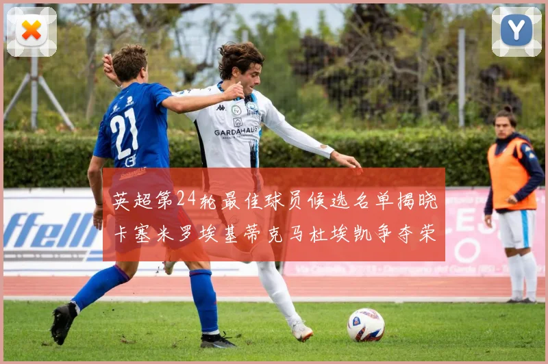 英超第24轮最佳球员候选名单揭晓卡塞米罗埃基蒂克马杜埃凯争夺荣誉