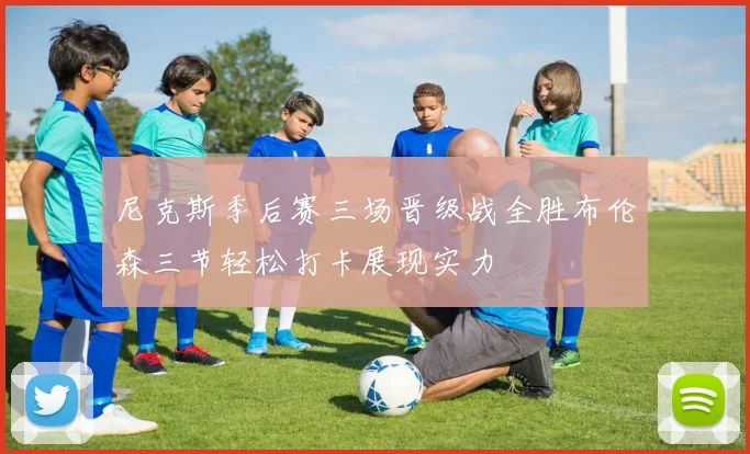 尼克斯季后赛三场晋级战全胜布伦森三节轻松打卡展现实力