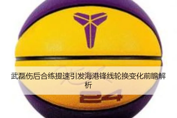 武磊伤后合练提速引发海港锋线轮换变化前瞻解析